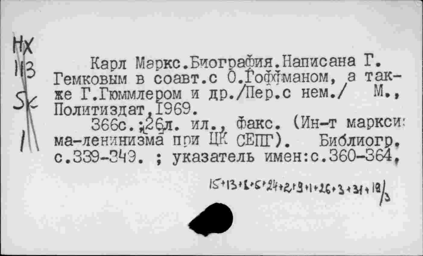 ﻿Карл Маркс.Биография.Написана Г.
Гемковым в соавт.с 0.Гоффманом, а также Г.Гюммлером и др./Пер.с нем./ М», Политиздат.1969.
366с. ^2§л. ил.. Факс. (Ин-т маркой: ма-ленинизма при ЦК СЕПГ). Библиогр. с.339-3^9. ; указатель имен:с.360-364,
/м